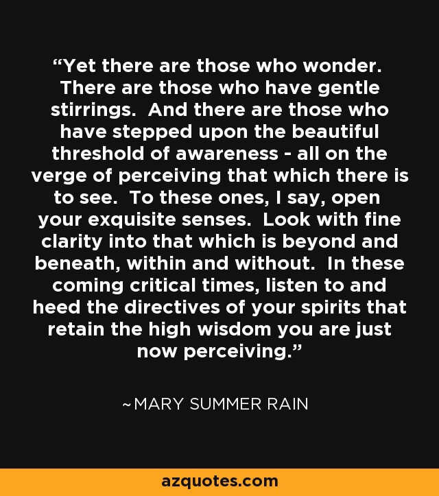 Yet there are those who wonder. There are those who have gentle stirrings. And there are those who have stepped upon the beautiful threshold of awareness - all on the verge of perceiving that which there is to see. To these ones, I say, open your exquisite senses. Look with fine clarity into that which is beyond and beneath, within and without. In these coming critical times, listen to and heed the directives of your spirits that retain the high wisdom you are just now perceiving. - Mary Summer Rain