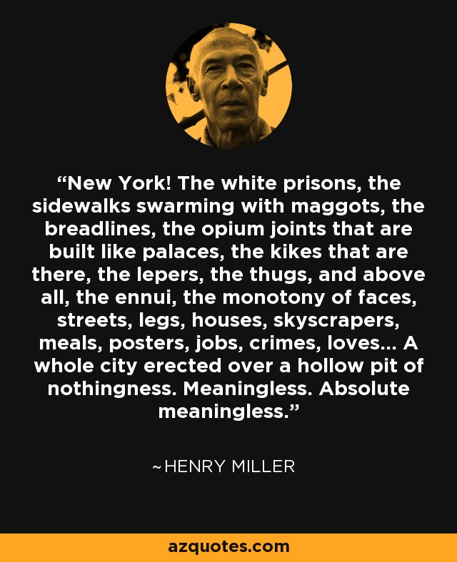 New York! The white prisons, the sidewalks swarming with maggots, the breadlines, the opium joints that are built like palaces, the kikes that are there, the lepers, the thugs, and above all, the ennui, the monotony of faces, streets, legs, houses, skyscrapers, meals, posters, jobs, crimes, loves... A whole city erected over a hollow pit of nothingness. Meaningless. Absolute meaningless. - Henry Miller