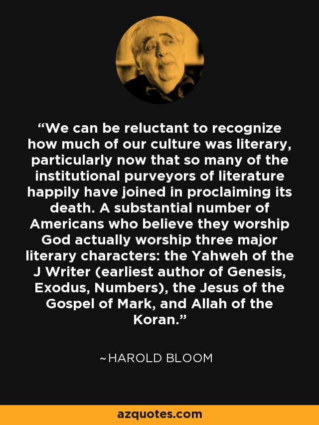 We can be reluctant to recognize how much of our culture was literary, particularly now that so many of the institutional purveyors of literature happily have joined in proclaiming its death. A substantial number of Americans who believe they worship God actually worship three major literary characters: the Yahweh of the J Writer (earliest author of Genesis, Exodus, Numbers), the Jesus of the Gospel of Mark, and Allah of the Koran. - Harold Bloom