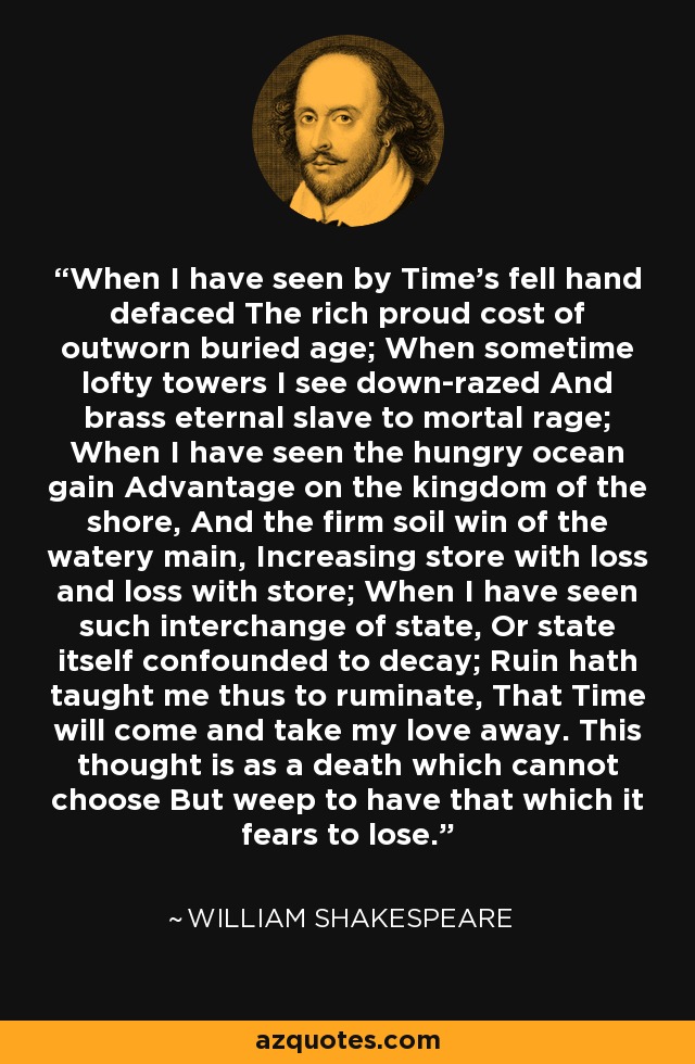 When I have seen by Time's fell hand defaced The rich proud cost of outworn buried age; When sometime lofty towers I see down-razed And brass eternal slave to mortal rage; When I have seen the hungry ocean gain Advantage on the kingdom of the shore, And the firm soil win of the watery main, Increasing store with loss and loss with store; When I have seen such interchange of state, Or state itself confounded to decay; Ruin hath taught me thus to ruminate, That Time will come and take my love away. This thought is as a death which cannot choose But weep to have that which it fears to lose. - William Shakespeare