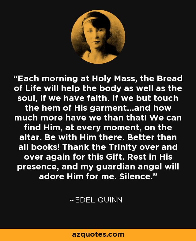 Each morning at Holy Mass, the Bread of Life will help the body as well as the soul, if we have faith. If we but touch the hem of His garment...and how much more have we than that! We can find Him, at every moment, on the altar. Be with Him there. Better than all books! Thank the Trinity over and over again for this Gift. Rest in His presence, and my guardian angel will adore Him for me. Silence. - Edel Quinn