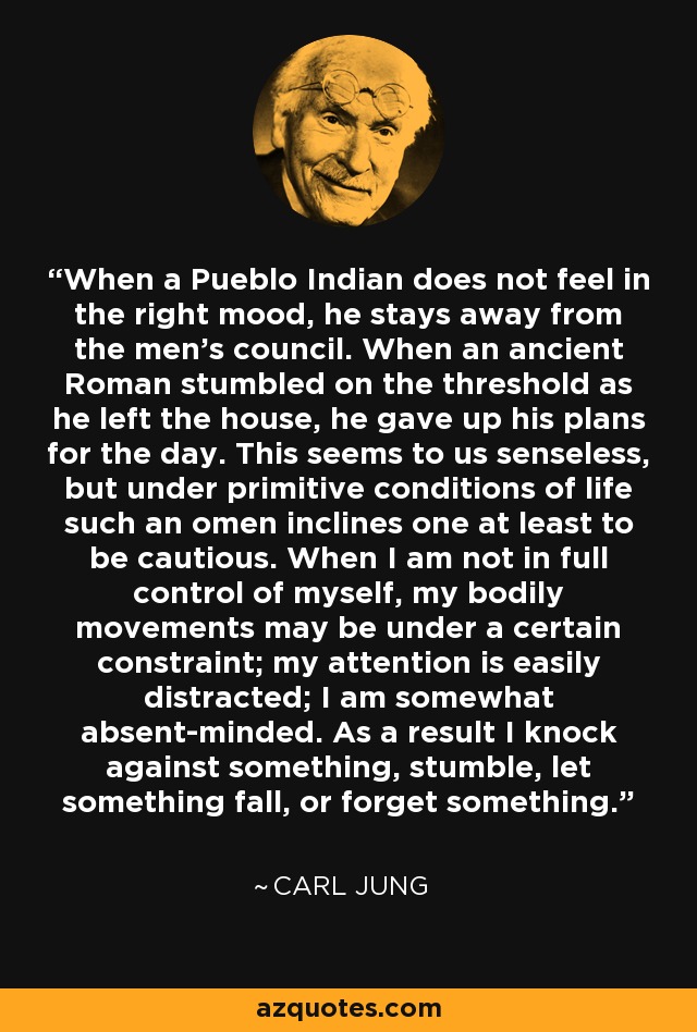 When a Pueblo Indian does not feel in the right mood, he stays away from the men's council. When an ancient Roman stumbled on the threshold as he left the house, he gave up his plans for the day. This seems to us senseless, but under primitive conditions of life such an omen inclines one at least to be cautious. When I am not in full control of myself, my bodily movements may be under a certain constraint; my attention is easily distracted; I am somewhat absent-minded. As a result I knock against something, stumble, let something fall, or forget something. - Carl Jung