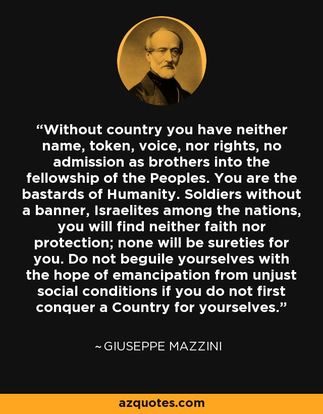 Without country you have neither name, token, voice, nor rights, no admission as brothers into the fellowship of the Peoples. You are the bastards of Humanity. Soldiers without a banner, Israelites among the nations, you will find neither faith nor protection; none will be sureties for you. Do not beguile yourselves with the hope of emancipation from unjust social conditions if you do not first conquer a Country for yourselves. - Giuseppe Mazzini