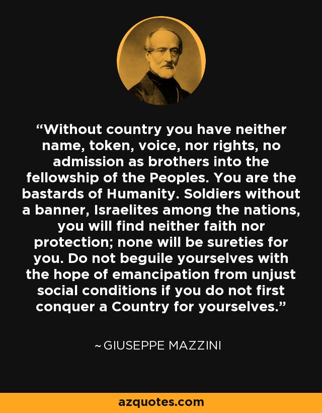 Without country you have neither name, token, voice, nor rights, no admission as brothers into the fellowship of the Peoples. You are the bastards of Humanity. Soldiers without a banner, Israelites among the nations, you will find neither faith nor protection; none will be sureties for you. Do not beguile yourselves with the hope of emancipation from unjust social conditions if you do not first conquer a Country for yourselves. - Giuseppe Mazzini