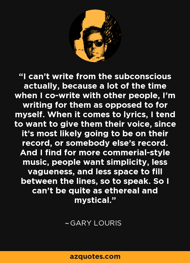 I can't write from the subconscious actually, because a lot of the time when I co-write with other people, I'm writing for them as opposed to for myself. When it comes to lyrics, I tend to want to give them their voice, since it's most likely going to be on their record, or somebody else's record. And I find for more commerial-style music, people want simplicity, less vagueness, and less space to fill between the lines, so to speak. So I can't be quite as ethereal and mystical. - Gary Louris