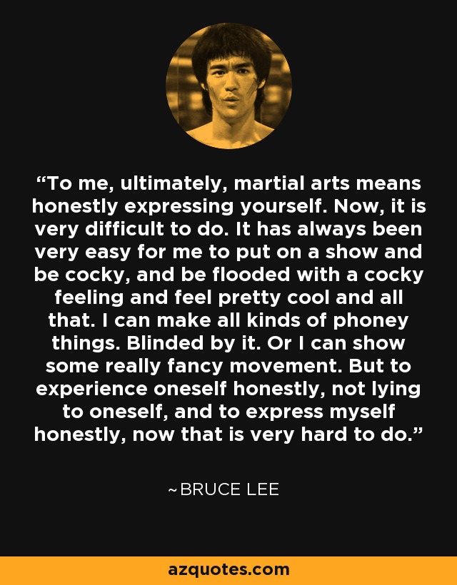 To me, ultimately, martial arts means honestly expressing yourself. Now, it is very difficult to do. It has always been very easy for me to put on a show and be cocky, and be flooded with a cocky feeling and feel pretty cool and all that. I can make all kinds of phoney things. Blinded by it. Or I can show some really fancy movement. But to experience oneself honestly, not lying to oneself, and to express myself honestly, now that is very hard to do. - Bruce Lee
