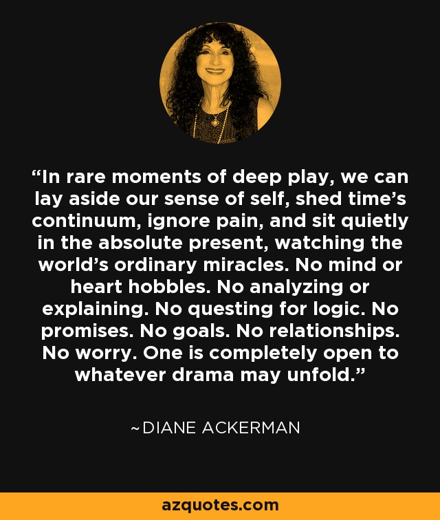 In rare moments of deep play, we can lay aside our sense of self, shed time's continuum, ignore pain, and sit quietly in the absolute present, watching the world's ordinary miracles. No mind or heart hobbles. No analyzing or explaining. No questing for logic. No promises. No goals. No relationships. No worry. One is completely open to whatever drama may unfold. - Diane Ackerman