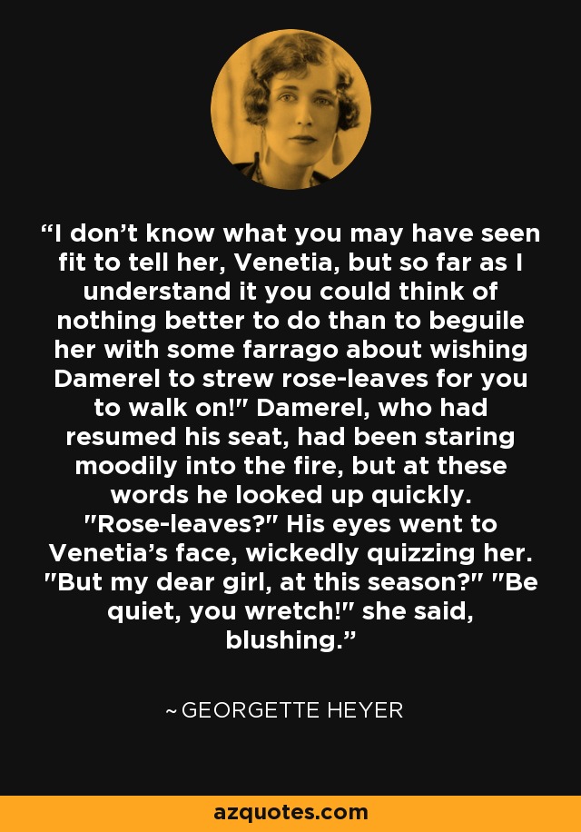 I don't know what you may have seen fit to tell her, Venetia, but so far as I understand it you could think of nothing better to do than to beguile her with some farrago about wishing Damerel to strew rose-leaves for you to walk on!