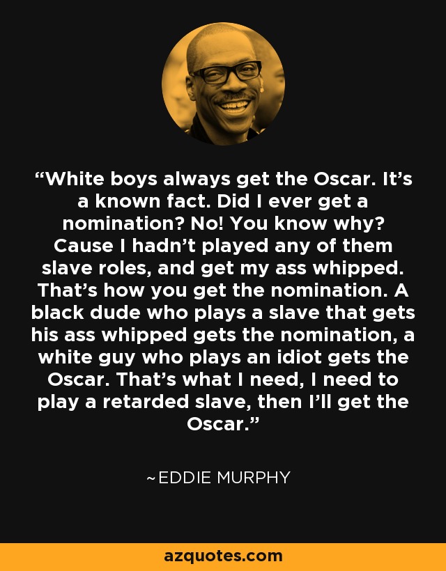 White boys always get the Oscar. It's a known fact. Did I ever get a nomination? No! You know why? Cause I hadn't played any of them slave roles, and get my ass whipped. That's how you get the nomination. A black dude who plays a slave that gets his ass whipped gets the nomination, a white guy who plays an idiot gets the Oscar. That's what I need, I need to play a retarded slave, then I'll get the Oscar. - Eddie Murphy