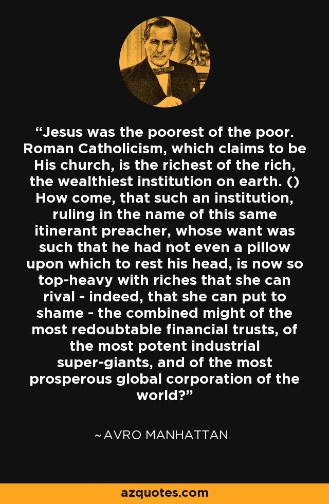 Jesus was the poorest of the poor. Roman Catholicism, which claims to be His church, is the richest of the rich, the wealthiest institution on earth. () How come, that such an institution, ruling in the name of this same itinerant preacher, whose want was such that he had not even a pillow upon which to rest his head, is now so top-heavy with riches that she can rival - indeed, that she can put to shame - the combined might of the most redoubtable financial trusts, of the most potent industrial super-giants, and of the most prosperous global corporation of the world? - Avro Manhattan
