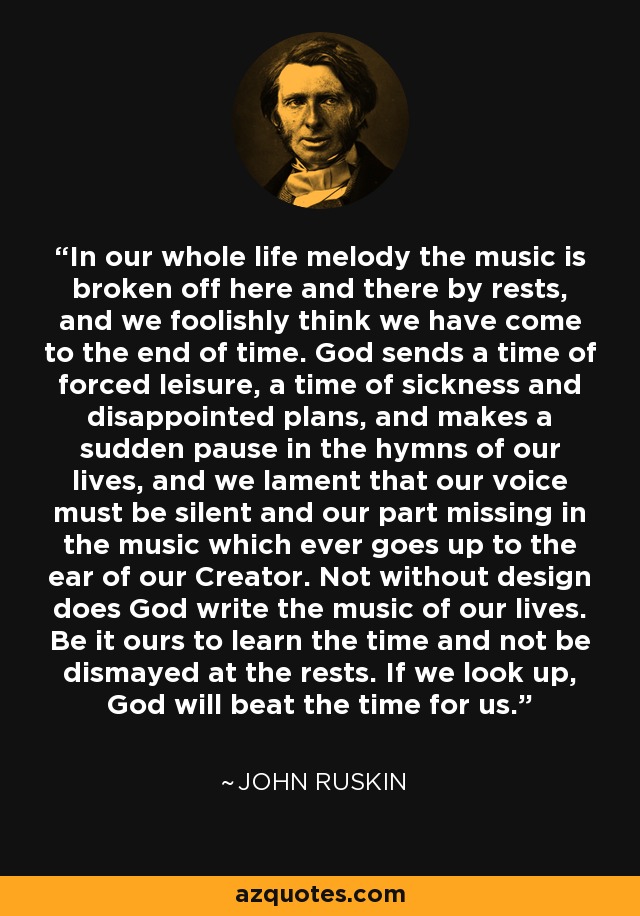 In our whole life melody the music is broken off here and there by rests, and we foolishly think we have come to the end of time. God sends a time of forced leisure, a time of sickness and disappointed plans, and makes a sudden pause in the hymns of our lives, and we lament that our voice must be silent and our part missing in the music which ever goes up to the ear of our Creator. Not without design does God write the music of our lives. Be it ours to learn the time and not be dismayed at the rests. If we look up, God will beat the time for us. - John Ruskin