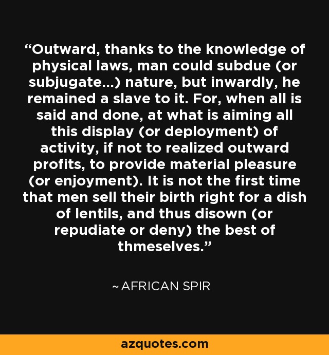 Outward, thanks to the knowledge of physical laws, man could subdue (or subjugate...) nature, but inwardly, he remained a slave to it. For, when all is said and done, at what is aiming all this display (or deployment) of activity, if not to realized outward profits, to provide material pleasure (or enjoyment). It is not the first time that men sell their birth right for a dish of lentils, and thus disown (or repudiate or deny) the best of thmeselves. - African Spir