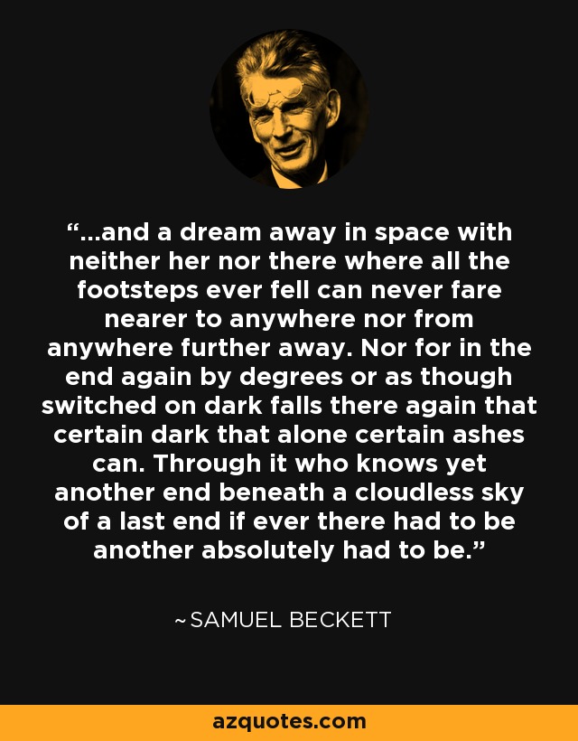 ...and a dream away in space with neither her nor there where all the footsteps ever fell can never fare nearer to anywhere nor from anywhere further away. Nor for in the end again by degrees or as though switched on dark falls there again that certain dark that alone certain ashes can. Through it who knows yet another end beneath a cloudless sky of a last end if ever there had to be another absolutely had to be. - Samuel Beckett