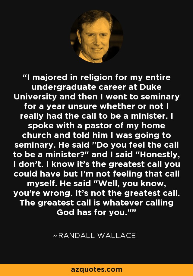 I majored in religion for my entire undergraduate career at Duke University and then I went to seminary for a year unsure whether or not I really had the call to be a minister. I spoke with a pastor of my home church and told him I was going to seminary. He said 