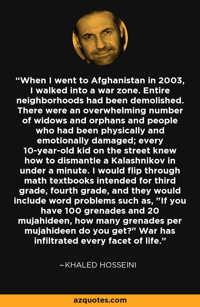 When I went to Afghanistan in 2003, I walked into a war zone. Entire neighborhoods had been demolished. There were an overwhelming number of widows and orphans and people who had been physically and emotionally damaged; every 10-year-old kid on the street knew how to dismantle a Kalashnikov in under a minute. I would flip through math textbooks intended for third grade, fourth grade, and they would include word problems such as, 