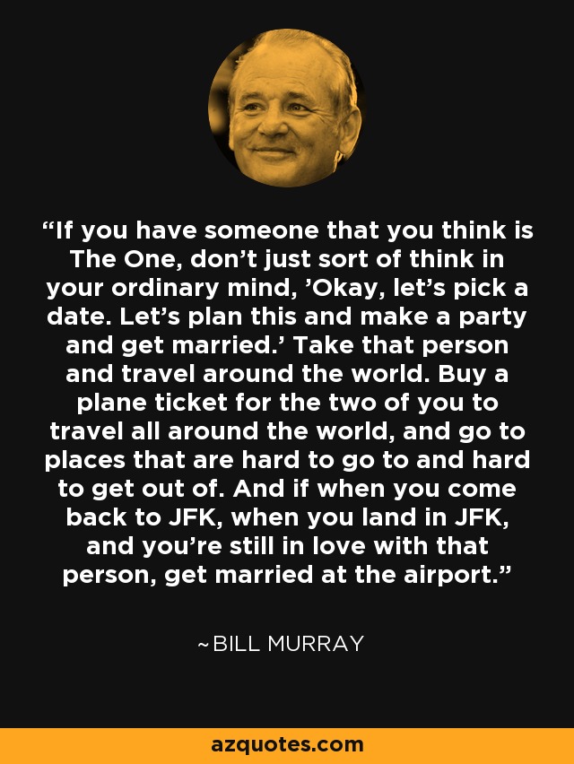 If you have someone that you think is The One, don't just sort of think in your ordinary mind, 'Okay, let's pick a date. Let's plan this and make a party and get married.' Take that person and travel around the world. Buy a plane ticket for the two of you to travel all around the world, and go to places that are hard to go to and hard to get out of. And if when you come back to JFK, when you land in JFK, and you're still in love with that person, get married at the airport. - Bill Murray