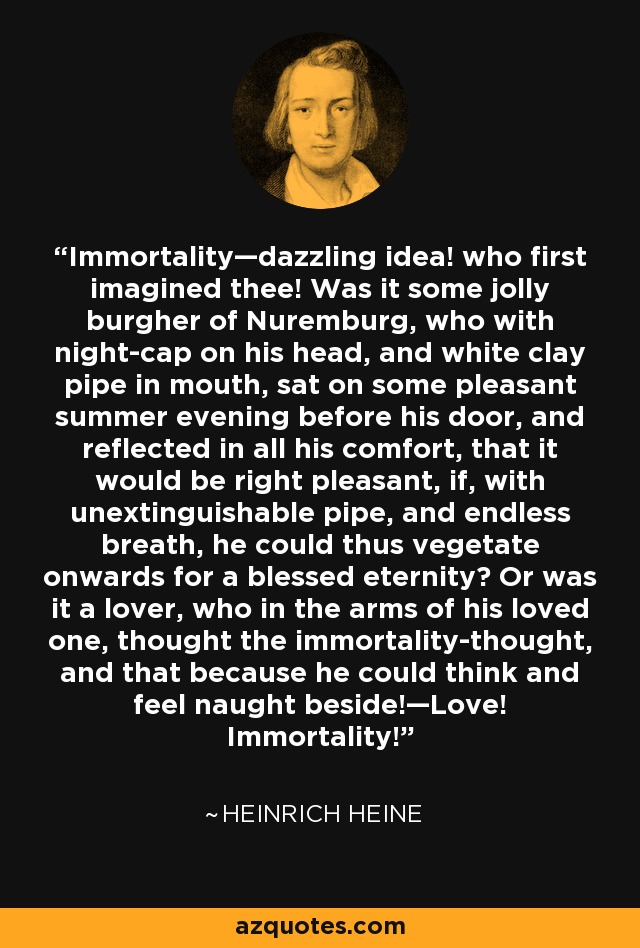 Immortality—dazzling idea! who first imagined thee! Was it some jolly burgher of Nuremburg, who with night-cap on his head, and white clay pipe in mouth, sat on some pleasant summer evening before his door, and reflected in all his comfort, that it would be right pleasant, if, with unextinguishable pipe, and endless breath, he could thus vegetate onwards for a blessed eternity? Or was it a lover, who in the arms of his loved one, thought the immortality-thought, and that because he could think and feel naught beside!—Love! Immortality! - Heinrich Heine