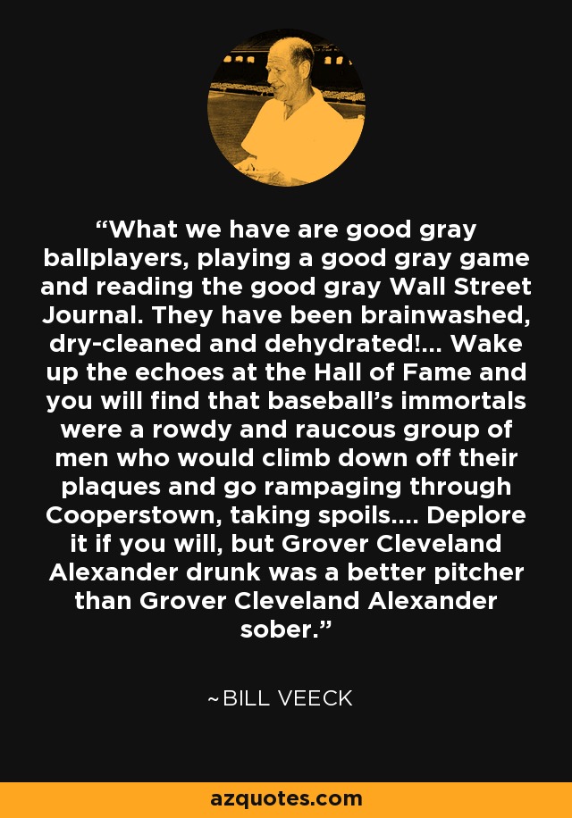 What we have are good gray ballplayers, playing a good gray game and reading the good gray Wall Street Journal. They have been brainwashed, dry-cleaned and dehydrated!... Wake up the echoes at the Hall of Fame and you will find that baseball's immortals were a rowdy and raucous group of men who would climb down off their plaques and go rampaging through Cooperstown, taking spoils.... Deplore it if you will, but Grover Cleveland Alexander drunk was a better pitcher than Grover Cleveland Alexander sober. - Bill Veeck
