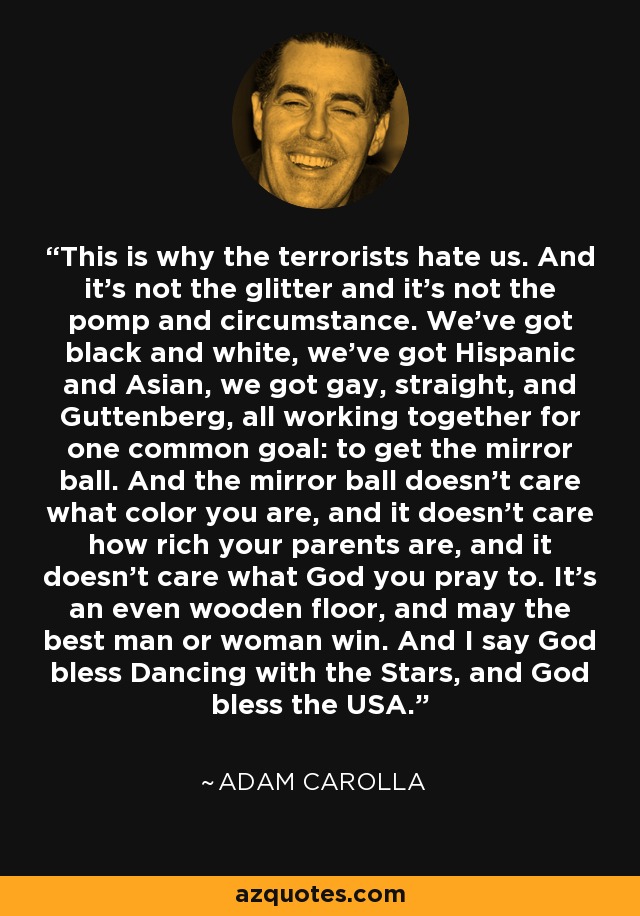 This is why the terrorists hate us. And it's not the glitter and it's not the pomp and circumstance. We've got black and white, we've got Hispanic and Asian, we got gay, straight, and Guttenberg, all working together for one common goal: to get the mirror ball. And the mirror ball doesn't care what color you are, and it doesn't care how rich your parents are, and it doesn't care what God you pray to. It's an even wooden floor, and may the best man or woman win. And I say God bless Dancing with the Stars, and God bless the USA. - Adam Carolla