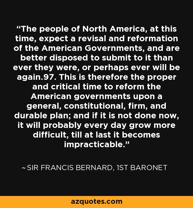 The people of North America, at this time, expect a revisal and reformation of the American Governments, and are better disposed to submit to it than ever they were, or perhaps ever will be again.97. This is therefore the proper and critical time to reform the American governments upon a general, constitutional, firm, and durable plan; and if it is not done now, it will probably every day grow more difficult, till at last it becomes impracticable. - Sir Francis Bernard, 1st Baronet