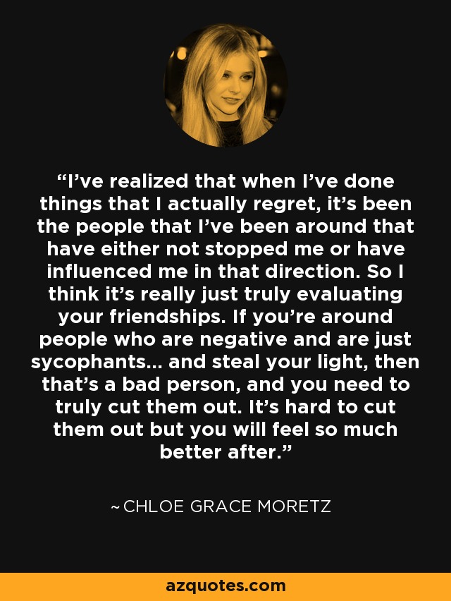 I've realized that when I've done things that I actually regret, it's been the people that I've been around that have either not stopped me or have influenced me in that direction. So I think it's really just truly evaluating your friendships. If you're around people who are negative and are just sycophants... and steal your light, then that's a bad person, and you need to truly cut them out. It's hard to cut them out but you will feel so much better after. - Chloe Grace Moretz