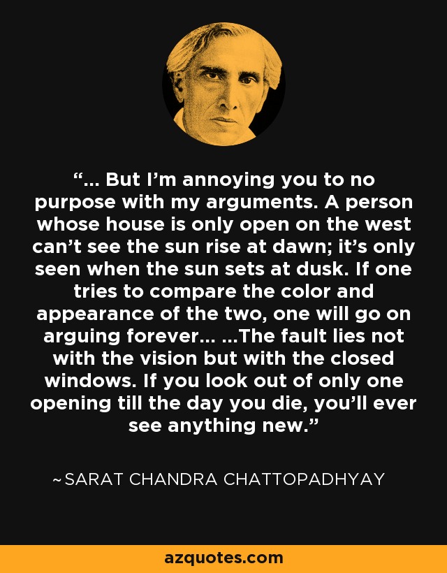 ... But I'm annoying you to no purpose with my arguments. A person whose house is only open on the west can't see the sun rise at dawn; it's only seen when the sun sets at dusk. If one tries to compare the color and appearance of the two, one will go on arguing forever... ...The fault lies not with the vision but with the closed windows. If you look out of only one opening till the day you die, you'll ever see anything new. - Sarat Chandra Chattopadhyay