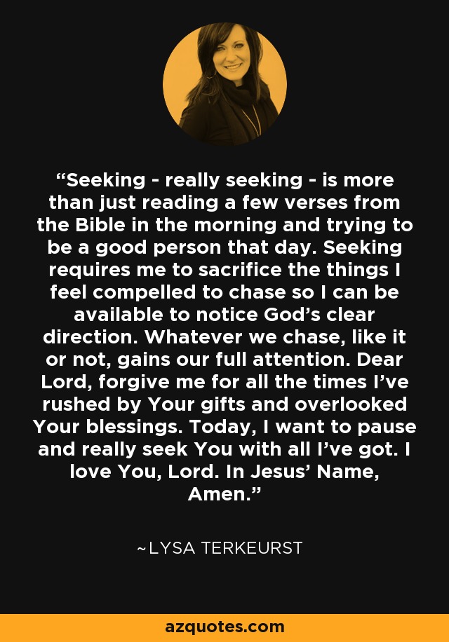 Seeking - really seeking - is more than just reading a few verses from the Bible in the morning and trying to be a good person that day. Seeking requires me to sacrifice the things I feel compelled to chase so I can be available to notice God’s clear direction. Whatever we chase, like it or not, gains our full attention. Dear Lord, forgive me for all the times I’ve rushed by Your gifts and overlooked Your blessings. Today, I want to pause and really seek You with all I’ve got. I love You, Lord. In Jesus’ Name, Amen. - Lysa TerKeurst