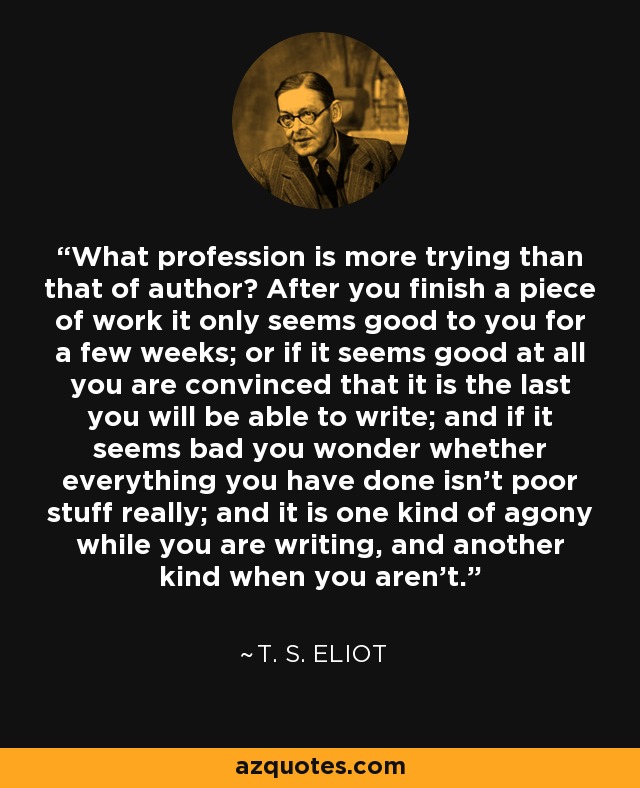 What profession is more trying than that of author? After you finish a piece of work it only seems good to you for a few weeks; or if it seems good at all you are convinced that it is the last you will be able to write; and if it seems bad you wonder whether everything you have done isn’t poor stuff really; and it is one kind of agony while you are writing, and another kind when you aren’t. - T. S. Eliot