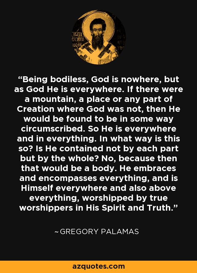 Being bodiless, God is nowhere, but as God He is everywhere. If there were a mountain, a place or any part of Creation where God was not, then He would be found to be in some way circumscribed. So He is everywhere and in everything. In what way is this so? Is He contained not by each part but by the whole? No, because then that would be a body. He embraces and encompasses everything, and is Himself everywhere and also above everything, worshipped by true worshippers in His Spirit and Truth. - Gregory Palamas