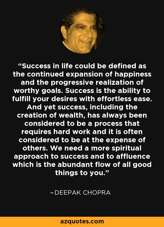 Success in life could be defined as the continued expansion of happiness and the progressive realization of worthy goals. Success is the ability to fulfill your desires with effortless ease. And yet success, including the creation of wealth, has always been considered to be a process that requires hard work and it is often considered to be at the expense of others. We need a more spiritual approach to success and to affluence which is the abundant flow of all good things to you. - Deepak Chopra