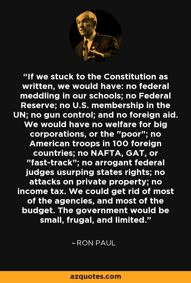 If we stuck to the Constitution as written, we would have: no federal meddling in our schools; no Federal Reserve; no U.S. membership in the UN; no gun control; and no foreign aid. We would have no welfare for big corporations, or the 