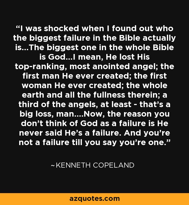 I was shocked when I found out who the biggest failure in the Bible actually is...The biggest one in the whole Bible is God...I mean, He lost His top-ranking, most anointed angel; the first man He ever created; the first woman He ever created; the whole earth and all the fullness therein; a third of the angels, at least - that's a big loss, man....Now, the reason you don't think of God as a failure is He never said He's a failure. And you're not a failure till you say you're one. - Kenneth Copeland