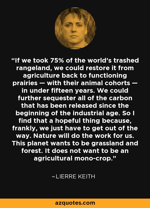 If we took 75% of the world’s trashed rangeland, we could restore it from agriculture back to functioning prairies — with their animal cohorts — in under fifteen years. We could further sequester all of the carbon that has been released since the beginning of the industrial age. So I find that a hopeful thing because, frankly, we just have to get out of the way. Nature will do the work for us. This planet wants to be grassland and forest. It does not want to be an agricultural mono-crop. - Lierre Keith