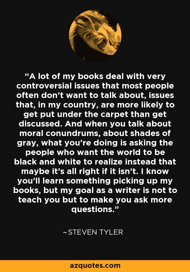 A lot of my books deal with very controversial issues that most people often don't want to talk about, issues that, in my country, are more likely to get put under the carpet than get discussed. And when you talk about moral conundrums, about shades of gray, what you're doing is asking the people who want the world to be black and white to realize instead that maybe it's all right if it isn't. I know you'll learn something picking up my books, but my goal as a writer is not to teach you but to make you ask more questions. - Steven Tyler