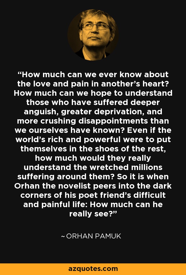 How much can we ever know about the love and pain in another's heart? How much can we hope to understand those who have suffered deeper anguish, greater deprivation, and more crushing disappointments than we ourselves have known? Even if the world's rich and powerful were to put themselves in the shoes of the rest, how much would they really understand the wretched millions suffering around them? So it is when Orhan the novelist peers into the dark corners of his poet friend's difficult and painful life: How much can he really see? - Orhan Pamuk