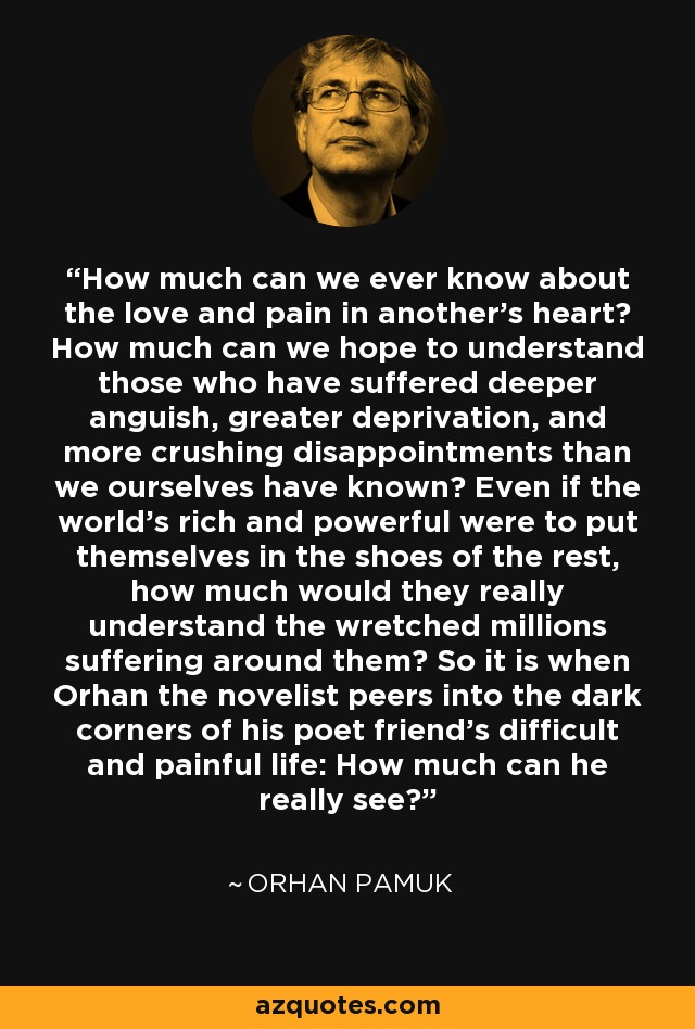 How much can we ever know about the love and pain in another's heart? How much can we hope to understand those who have suffered deeper anguish, greater deprivation, and more crushing disappointments than we ourselves have known? Even if the world's rich and powerful were to put themselves in the shoes of the rest, how much would they really understand the wretched millions suffering around them? So it is when Orhan the novelist peers into the dark corners of his poet friend's difficult and painful life: How much can he really see? - Orhan Pamuk