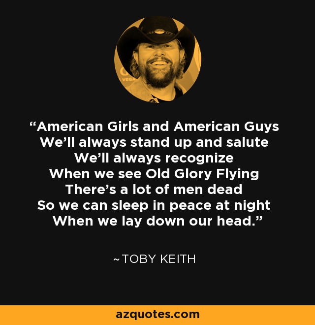 American Girls and American Guys We'll always stand up and salute We'll always recognize When we see Old Glory Flying There's a lot of men dead So we can sleep in peace at night When we lay down our head. - Toby Keith