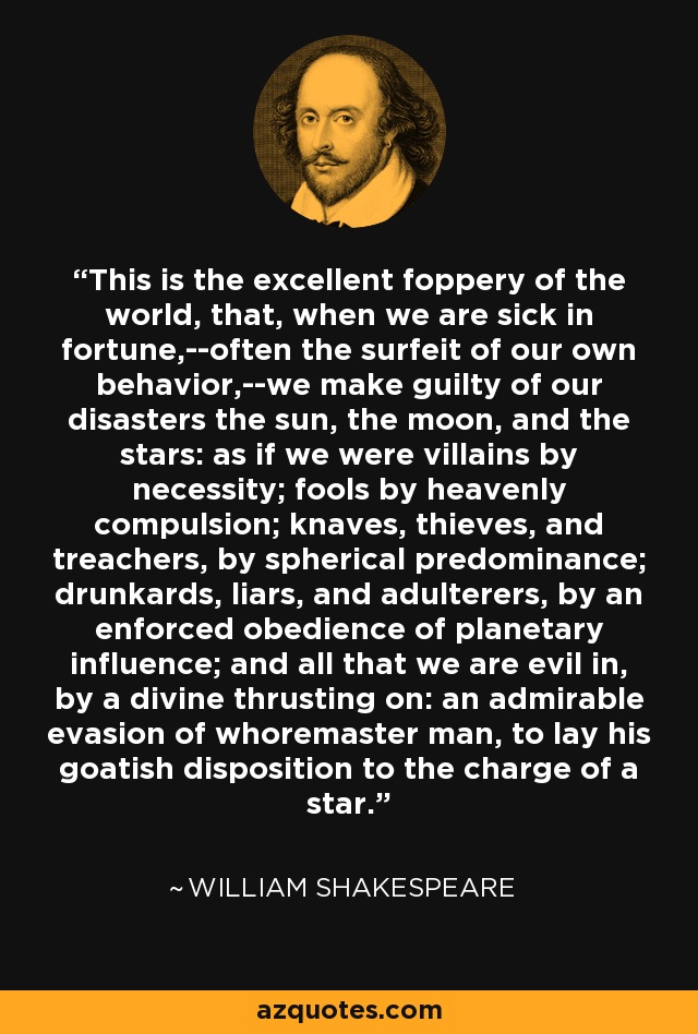 This is the excellent foppery of the world, that, when we are sick in fortune,--often the surfeit of our own behavior,--we make guilty of our disasters the sun, the moon, and the stars: as if we were villains by necessity; fools by heavenly compulsion; knaves, thieves, and treachers, by spherical predominance; drunkards, liars, and adulterers, by an enforced obedience of planetary influence; and all that we are evil in, by a divine thrusting on: an admirable evasion of whoremaster man, to lay his goatish disposition to the charge of a star. - William Shakespeare