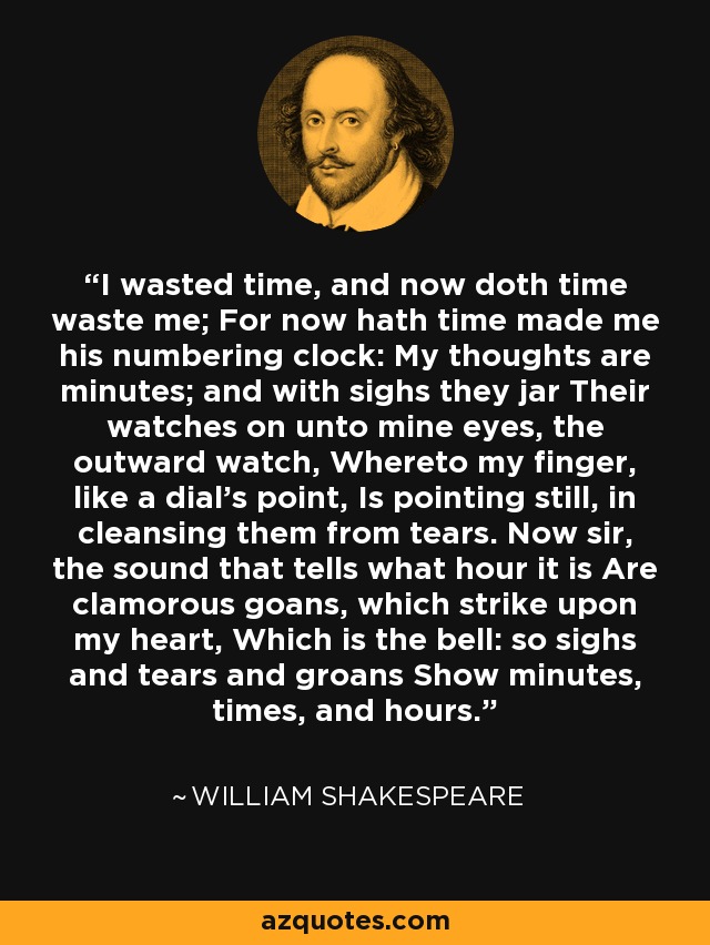 I wasted time, and now doth time waste me; For now hath time made me his numbering clock: My thoughts are minutes; and with sighs they jar Their watches on unto mine eyes, the outward watch, Whereto my finger, like a dial's point, Is pointing still, in cleansing them from tears. Now sir, the sound that tells what hour it is Are clamorous goans, which strike upon my heart, Which is the bell: so sighs and tears and groans Show minutes, times, and hours. - William Shakespeare