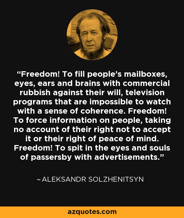 Freedom! To fill people's mailboxes, eyes, ears and brains with commercial rubbish against their will, television programs that are impossible to watch with a sense of coherence. Freedom! To force information on people, taking no account of their right not to accept it or their right of peace of mind. Freedom! To spit in the eyes and souls of passersby with advertisements. - Aleksandr Solzhenitsyn