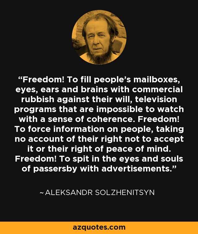 Freedom! To fill people's mailboxes, eyes, ears and brains with commercial rubbish against their will, television programs that are impossible to watch with a sense of coherence. Freedom! To force information on people, taking no account of their right not to accept it or their right of peace of mind. Freedom! To spit in the eyes and souls of passersby with advertisements. - Aleksandr Solzhenitsyn