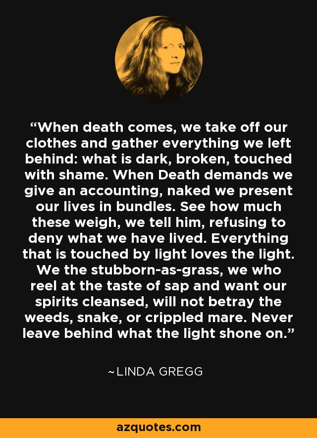 When death comes, we take off our clothes and gather everything we left behind: what is dark, broken, touched with shame. When Death demands we give an accounting, naked we present our lives in bundles. See how much these weigh, we tell him, refusing to deny what we have lived. Everything that is touched by light loves the light. We the stubborn-as-grass, we who reel at the taste of sap and want our spirits cleansed, will not betray the weeds, snake, or crippled mare. Never leave behind what the light shone on. - Linda Gregg