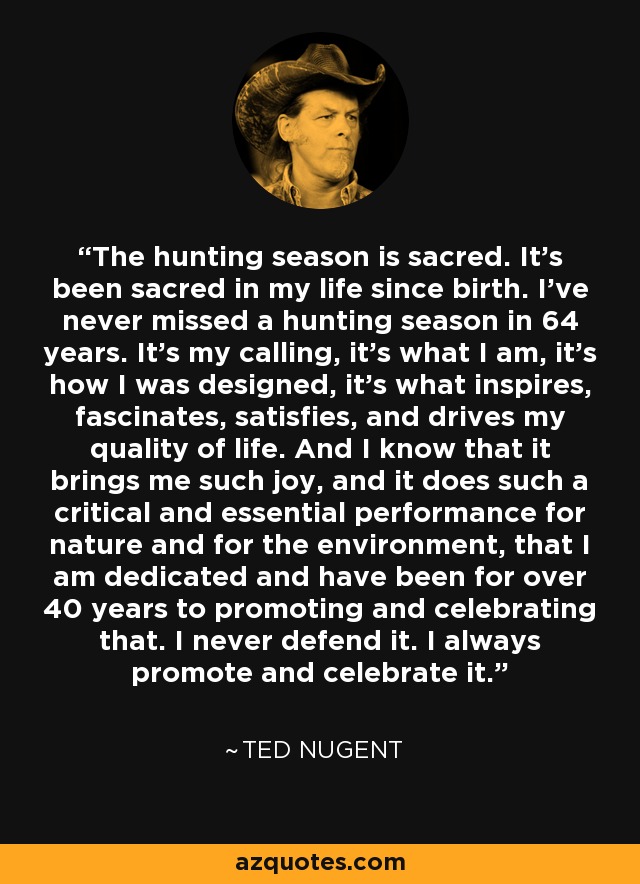 The hunting season is sacred. It's been sacred in my life since birth. I've never missed a hunting season in 64 years. It's my calling, it's what I am, it's how I was designed, it's what inspires, fascinates, satisfies, and drives my quality of life. And I know that it brings me such joy, and it does such a critical and essential performance for nature and for the environment, that I am dedicated and have been for over 40 years to promoting and celebrating that. I never defend it. I always promote and celebrate it. - Ted Nugent