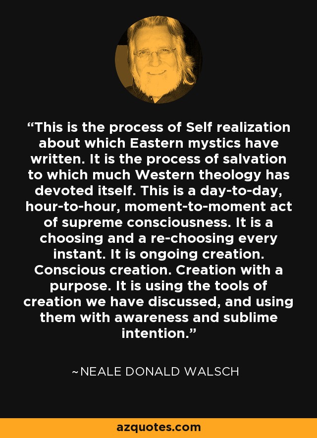 This is the process of Self realization about which Eastern mystics have written. It is the process of salvation to which much Western theology has devoted itself. This is a day-to-day, hour-to-hour, moment-to-moment act of supreme consciousness. It is a choosing and a re-choosing every instant. It is ongoing creation. Conscious creation. Creation with a purpose. It is using the tools of creation we have discussed, and using them with awareness and sublime intention. - Neale Donald Walsch