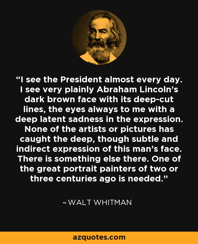 I see the President almost every day. I see very plainly Abraham Lincoln's dark brown face with its deep-cut lines, the eyes always to me with a deep latent sadness in the expression. None of the artists or pictures has caught the deep, though subtle and indirect expression of this man's face. There is something else there. One of the great portrait painters of two or three centuries ago is needed. - Walt Whitman