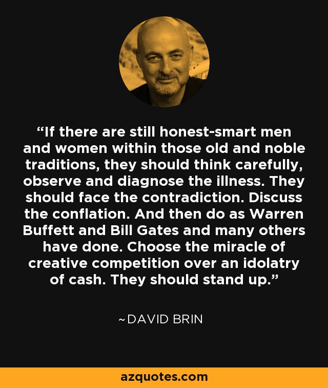 If there are still honest-smart men and women within those old and noble traditions, they should think carefully, observe and diagnose the illness. They should face the contradiction. Discuss the conflation. And then do as Warren Buffett and Bill Gates and many others have done. Choose the miracle of creative competition over an idolatry of cash. They should stand up. - David Brin