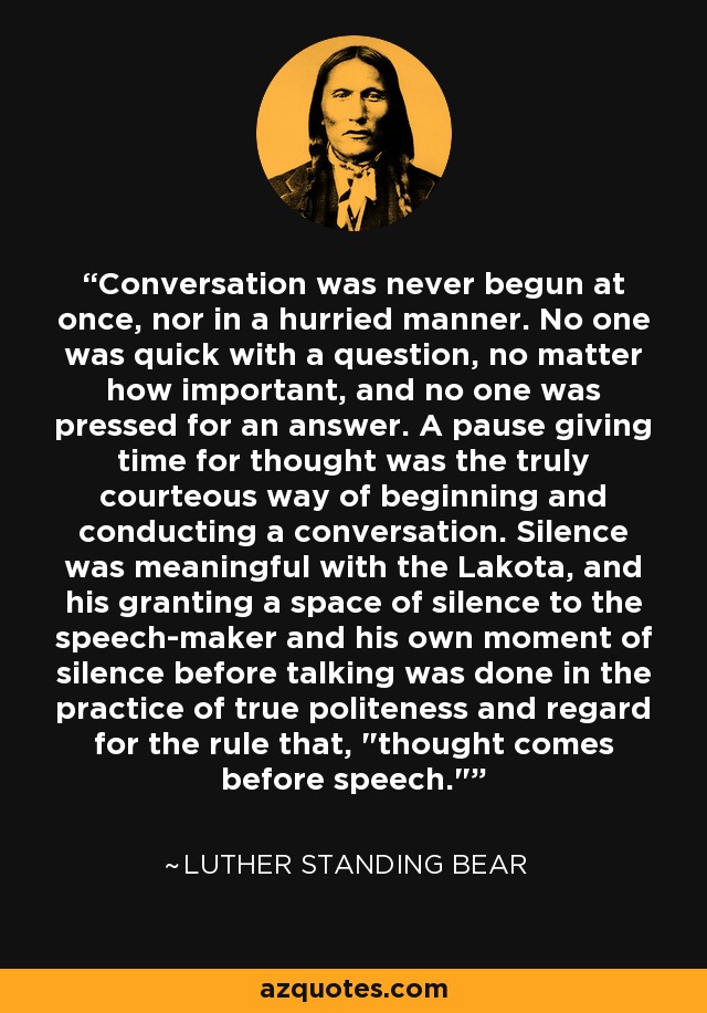 Conversation was never begun at once, nor in a hurried manner. No one was quick with a question, no matter how important, and no one was pressed for an answer. A pause giving time for thought was the truly courteous way of beginning and conducting a conversation. Silence was meaningful with the Lakota, and his granting a space of silence to the speech-maker and his own moment of silence before talking was done in the practice of true politeness and regard for the rule that, 