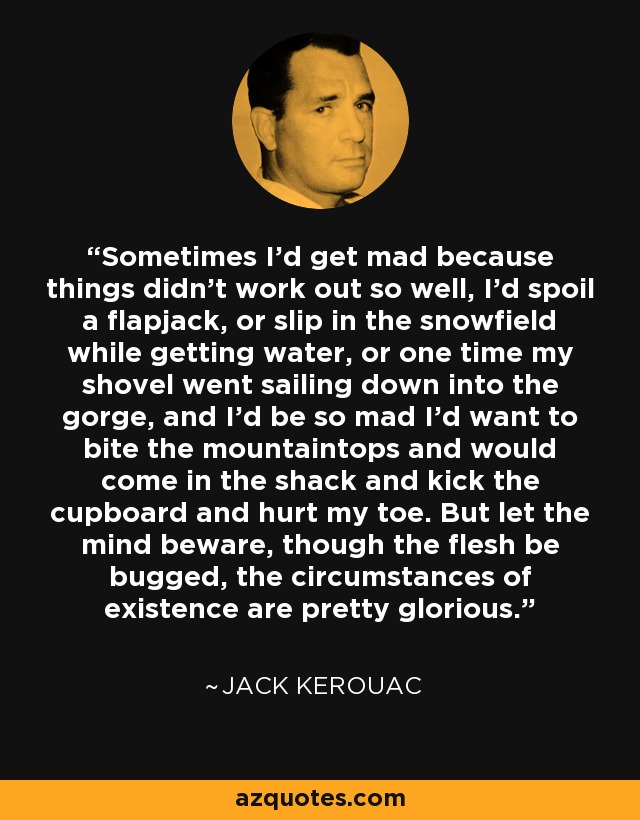 Sometimes I’d get mad because things didn’t work out so well, I’d spoil a flapjack, or slip in the snowfield while getting water, or one time my shovel went sailing down into the gorge, and I’d be so mad I’d want to bite the mountaintops and would come in the shack and kick the cupboard and hurt my toe. But let the mind beware, though the flesh be bugged, the circumstances of existence are pretty glorious. - Jack Kerouac