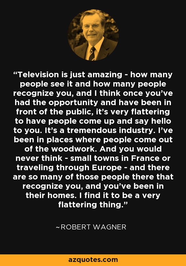 Television is just amazing - how many people see it and how many people recognize you, and I think once you've had the opportunity and have been in front of the public, it's very flattering to have people come up and say hello to you. It's a tremendous industry. I've been in places where people come out of the woodwork. And you would never think - small towns in France or traveling through Europe - and there are so many of those people there that recognize you, and you've been in their homes. I find it to be a very flattering thing. - Robert Wagner