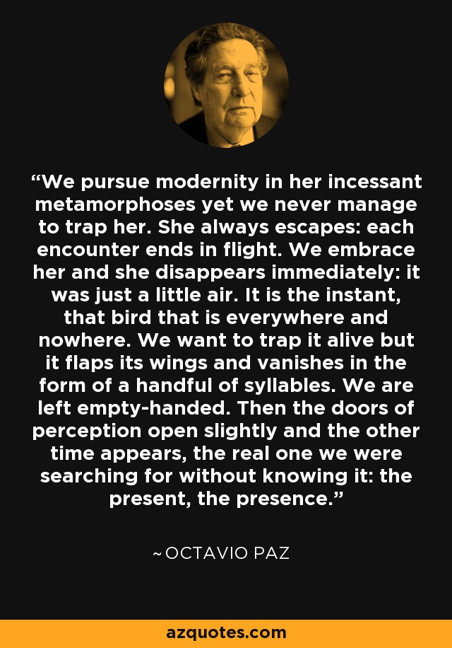 We pursue modernity in her incessant metamorphoses yet we never manage to trap her. She always escapes: each encounter ends in flight. We embrace her and she disappears immediately: it was just a little air. It is the instant, that bird that is everywhere and nowhere. We want to trap it alive but it flaps its wings and vanishes in the form of a handful of syllables. We are left empty-handed. Then the doors of perception open slightly and the other time appears, the real one we were searching for without knowing it: the present, the presence. - Octavio Paz